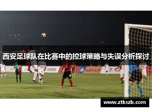西安足球队在比赛中的控球策略与失误分析探讨