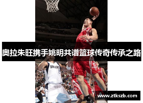 奥拉朱旺携手姚明共谱篮球传奇传承之路