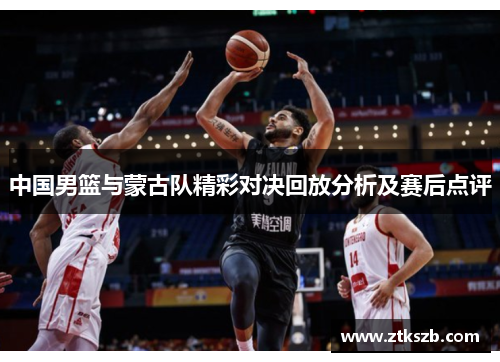 中国男篮与蒙古队精彩对决回放分析及赛后点评