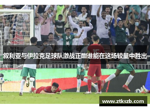 叙利亚与伊拉克足球队激战正酣谁能在这场较量中胜出